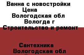 Ванна с новостройки › Цена ­ 3 000 - Вологодская обл., Вологда г. Строительство и ремонт » Сантехника   . Вологодская обл.,Вологда г.